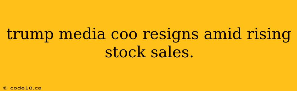 trump media coo resigns amid rising stock sales.